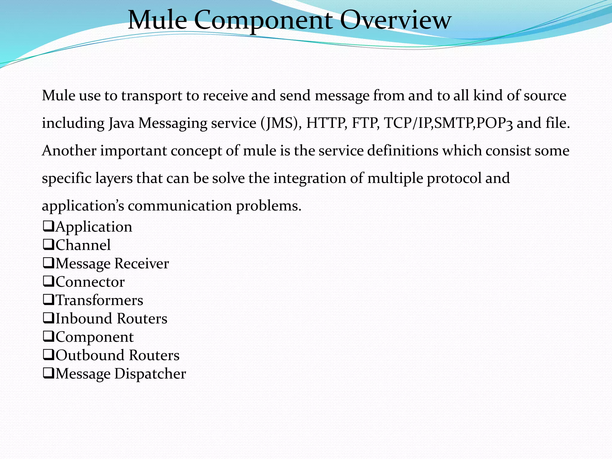 Mule use to transport to receive and send message from and to all kind of source
including Java Messaging service (JMS), HTTP, FTP, TCP/IP,SMTP,POP3 and file.
Another important concept of mule is the service definitions which consist some
specific layers that can be solve the integration of multiple protocol and
application’s communication problems.
Application
Channel
Message Receiver
Connector
Transformers
Inbound Routers
Component
Outbound Routers
Message Dispatcher
Mule Component Overview
 