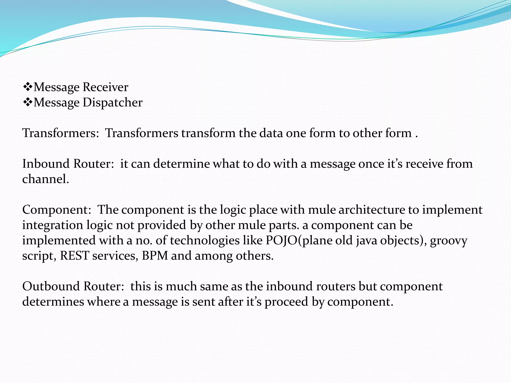 Message Receiver
Message Dispatcher
Transformers: Transformers transform the data one form to other form .
Inbound Router: it can determine what to do with a message once it’s receive from
channel.
Component: The component is the logic place with mule architecture to implement
integration logic not provided by other mule parts. a component can be
implemented with a no. of technologies like POJO(plane old java objects), groovy
script, REST services, BPM and among others.
Outbound Router: this is much same as the inbound routers but component
determines where a message is sent after it’s proceed by component.
 