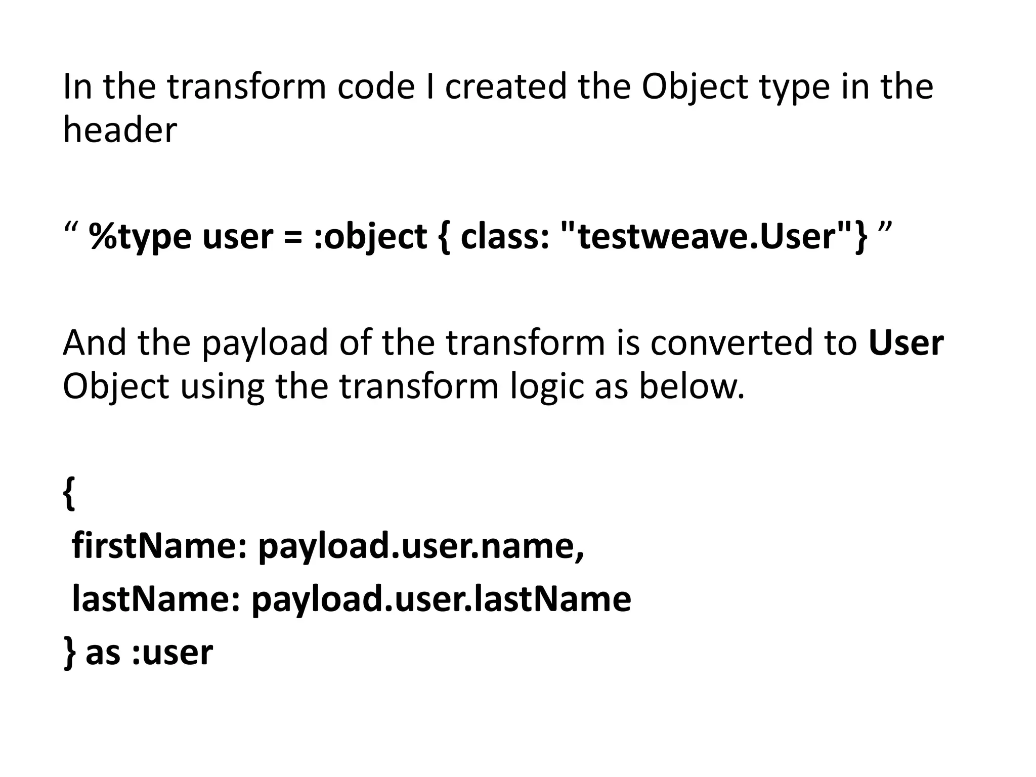 In the transform code I created the Object type in the
header
“ %type user = :object { class: "testweave.User"} ”
And the payload of the transform is converted to User
Object using the transform logic as below.
{
firstName: payload.user.name,
lastName: payload.user.lastName
} as :user
 
