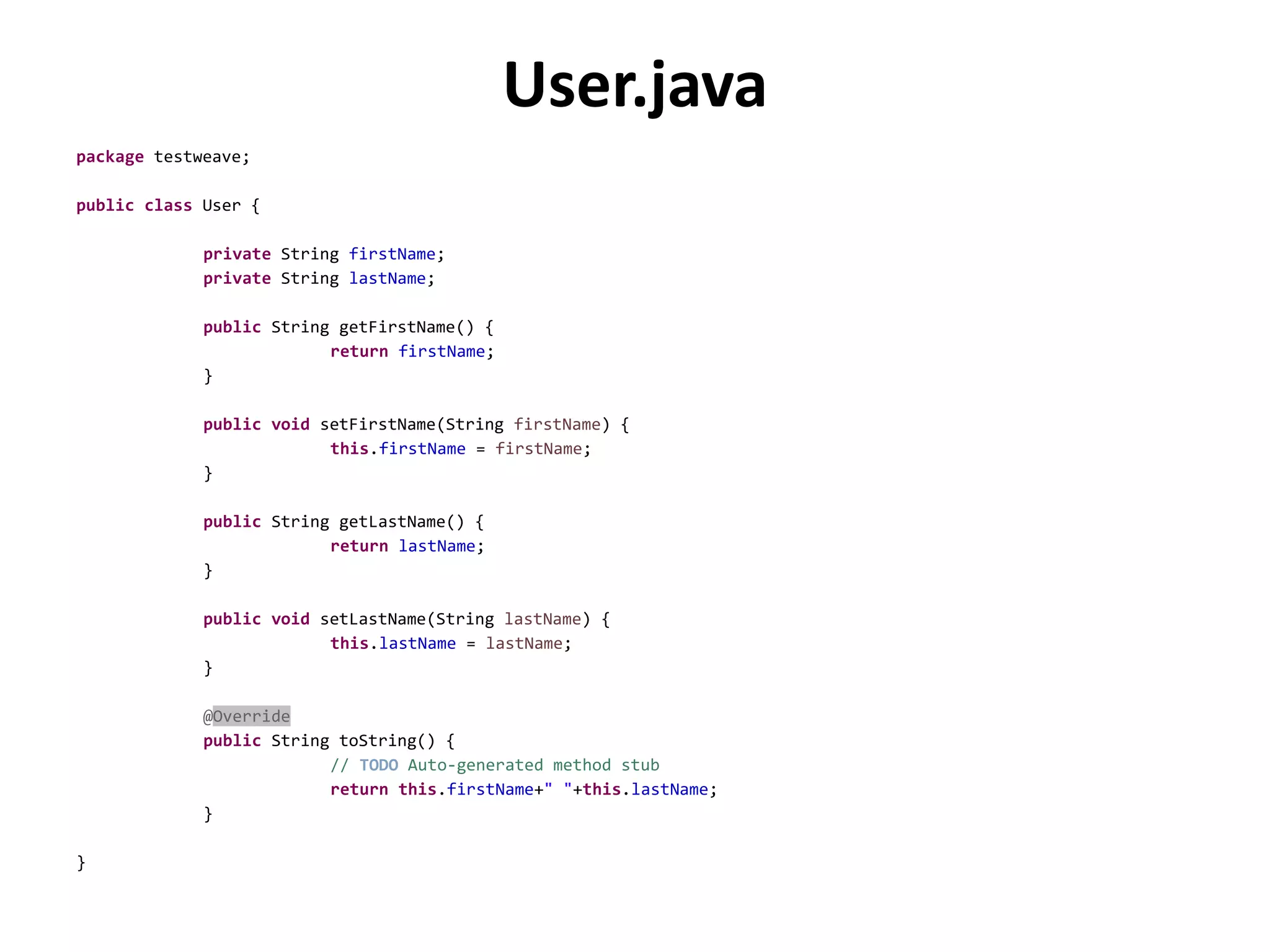 User.java
package testweave;
public class User {
private String firstName;
private String lastName;
public String getFirstName() {
return firstName;
}
public void setFirstName(String firstName) {
this.firstName = firstName;
}
public String getLastName() {
return lastName;
}
public void setLastName(String lastName) {
this.lastName = lastName;
}
@Override
public String toString() {
// TODO Auto-generated method stub
return this.firstName+" "+this.lastName;
}
}
 