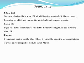 4
Prerequisite
Build Tool
You must also install the Mule IDE with Eclipse (recommended), Maven, or Ant,
depending on which tool you want to use to build and run your projects.
Mule IDE
If you will install the Mule IDE, you install it after installing Mule--see Installing
Mule IDE.
Maven
If you do not want to use the Mule IDE, or if you will be using the Maven archetypes
to create a new transport or module, install Maven.
 