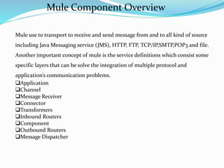 Mule use to transport to receive and send message from and to all kind of source
including Java Messaging service (JMS), HTTP, FTP, TCP/IP,SMTP,POP3 and file.
Another important concept of mule is the service definitions which consist some
specific layers that can be solve the integration of multiple protocol and
application’s communication problems.
Application
Channel
Message Receiver
Connector
Transformers
Inbound Routers
Component
Outbound Routers
Message Dispatcher
Mule Component Overview
 