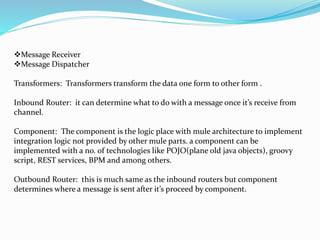 Message Receiver
Message Dispatcher
Transformers: Transformers transform the data one form to other form .
Inbound Router: it can determine what to do with a message once it’s receive from
channel.
Component: The component is the logic place with mule architecture to implement
integration logic not provided by other mule parts. a component can be
implemented with a no. of technologies like POJO(plane old java objects), groovy
script, REST services, BPM and among others.
Outbound Router: this is much same as the inbound routers but component
determines where a message is sent after it’s proceed by component.
 