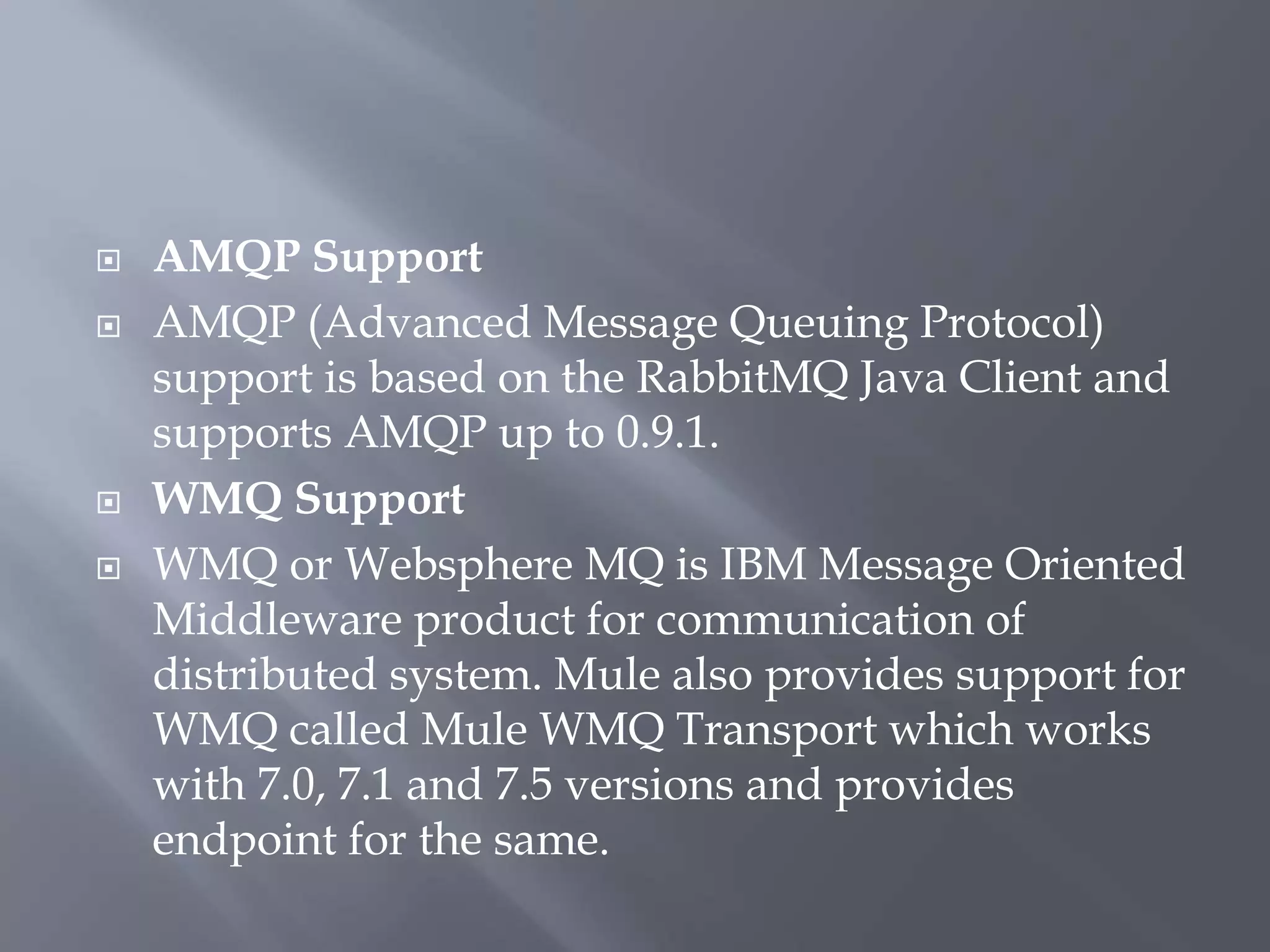 AMQP Support
 AMQP (Advanced Message Queuing Protocol)
support is based on the RabbitMQ Java Client and
supports AMQP up to 0.9.1.
 WMQ Support
 WMQ or Websphere MQ is IBM Message Oriented
Middleware product for communication of
distributed system. Mule also provides support for
WMQ called Mule WMQ Transport which works
with 7.0, 7.1 and 7.5 versions and provides
endpoint for the same.
 