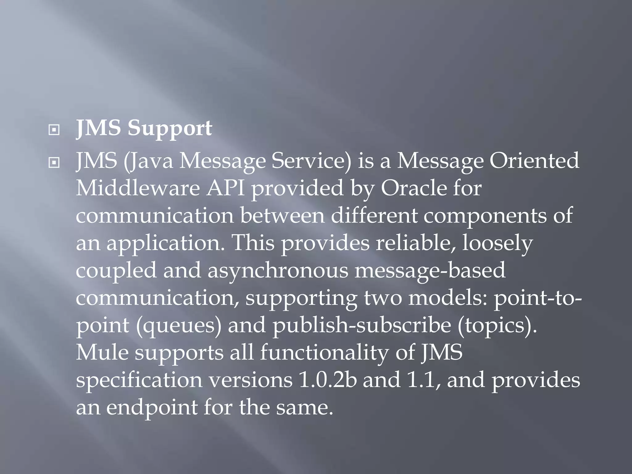  JMS Support
 JMS (Java Message Service) is a Message Oriented
Middleware API provided by Oracle for
communication between different components of
an application. This provides reliable, loosely
coupled and asynchronous message-based
communication, supporting two models: point-to-
point (queues) and publish-subscribe (topics).
Mule supports all functionality of JMS
specification versions 1.0.2b and 1.1, and provides
an endpoint for the same.
 
