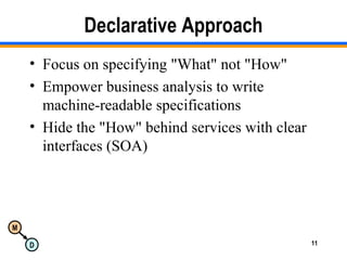 M
D 11
Declarative Approach
• Focus on specifying "What" not "How"
• Empower business analysis to write
machine-readable specifications
• Hide the "How" behind services with clear
interfaces (SOA)
 