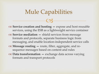 
Service creation and hosting — expose and host reusable
services, using the ESB as a lightweight service container
Service mediation — shield services from message
formats and protocols, separate business logic from
messaging, and enable location-independent service calls
Message routing — route, filter, aggregate, and re-
sequence messages based on content and rules
Data transformation — exchange data across varying
formats and transport protocols
Mule Capabilities