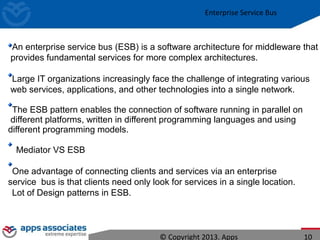 Enterprise Service Bus
An enterprise service bus (ESB) is a software architecture for middleware that
provides fundamental services for more complex architectures.
Large IT organizations increasingly face the challenge of integrating various
web services, applications, and other technologies into a single network.
The ESB pattern enables the connection of software running in parallel on
different platforms, written in different programming languages and using
different programming models.
Mediator VS ESB
One advantage of connecting clients and services via an enterprise
service bus is that clients need only look for services in a single location.
Lot of Design patterns in ESB.
© Copyright 2013. Apps 10
 