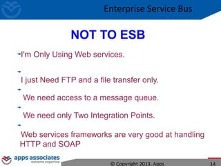 NOT TO ESB
I'm Only Using Web services.
I just Need FTP and a file transfer only.
We need access to a message queue.
We need only Two Integration Points.
Web services frameworks are very good at handling
HTTP and SOAP
© Copyright 2013. Apps 14
Enterprise Service Bus
 