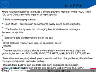 MULE ESB
Mule has been designed to provide a simple, powerful model of wiring POJO (Plain
Old Java Object) services together using endpoints
Mule is a messaging platform.
Ease of use – services can be configured easily in one configuration file
. The heart of the system, the messaging bus, is what routes messages
between endpoints.
Extensive data transformations out of the box
Small footprint: memory and disk, no application server
required
These endpoints provide a simple and consistent interface to vastly disparate
technologies such as JMS, SMTP, JDBC, TCP, HTTP,IMAP,JMS, FILE,FTP,JMS etc.
Mule allows us to quickly develop components and then change the way they behave
through configuration instead of coding.
Through Mule ESB we can integrate third party application like LinkedIn,
Twitter, Facebook and we can expose and consume web services also.(SOAP
& REST) © Copyright 2013. Apps 19
 
