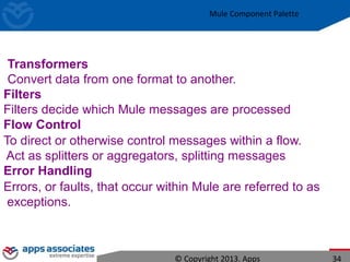 Mule Component Palette
© Copyright 2013. Apps 34
Transformers
Convert data from one format to another.
Filters
Filters decide which Mule messages are processed
Flow Control
To direct or otherwise control messages within a flow.
Act as splitters or aggregators, splitting messages
Error Handling
Errors, or faults, that occur within Mule are referred to as
exceptions.
 