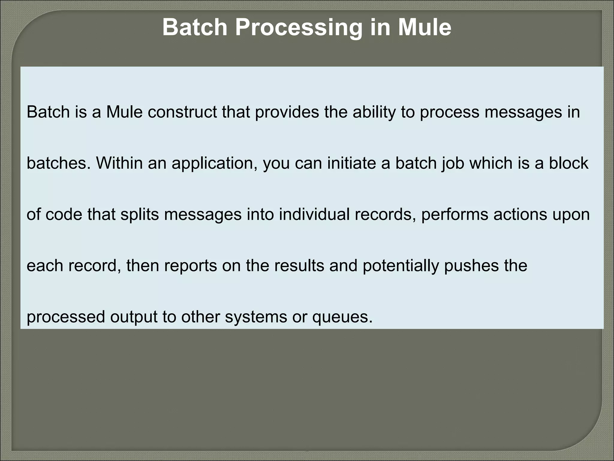 2
Batch Processing in Mule
Batch is a Mule construct that provides the ability to process messages in
batches. Within an application, you can initiate a batch job which is a block
of code that splits messages into individual records, performs actions upon
each record, then reports on the results and potentially pushes the
processed output to other systems or queues.
 