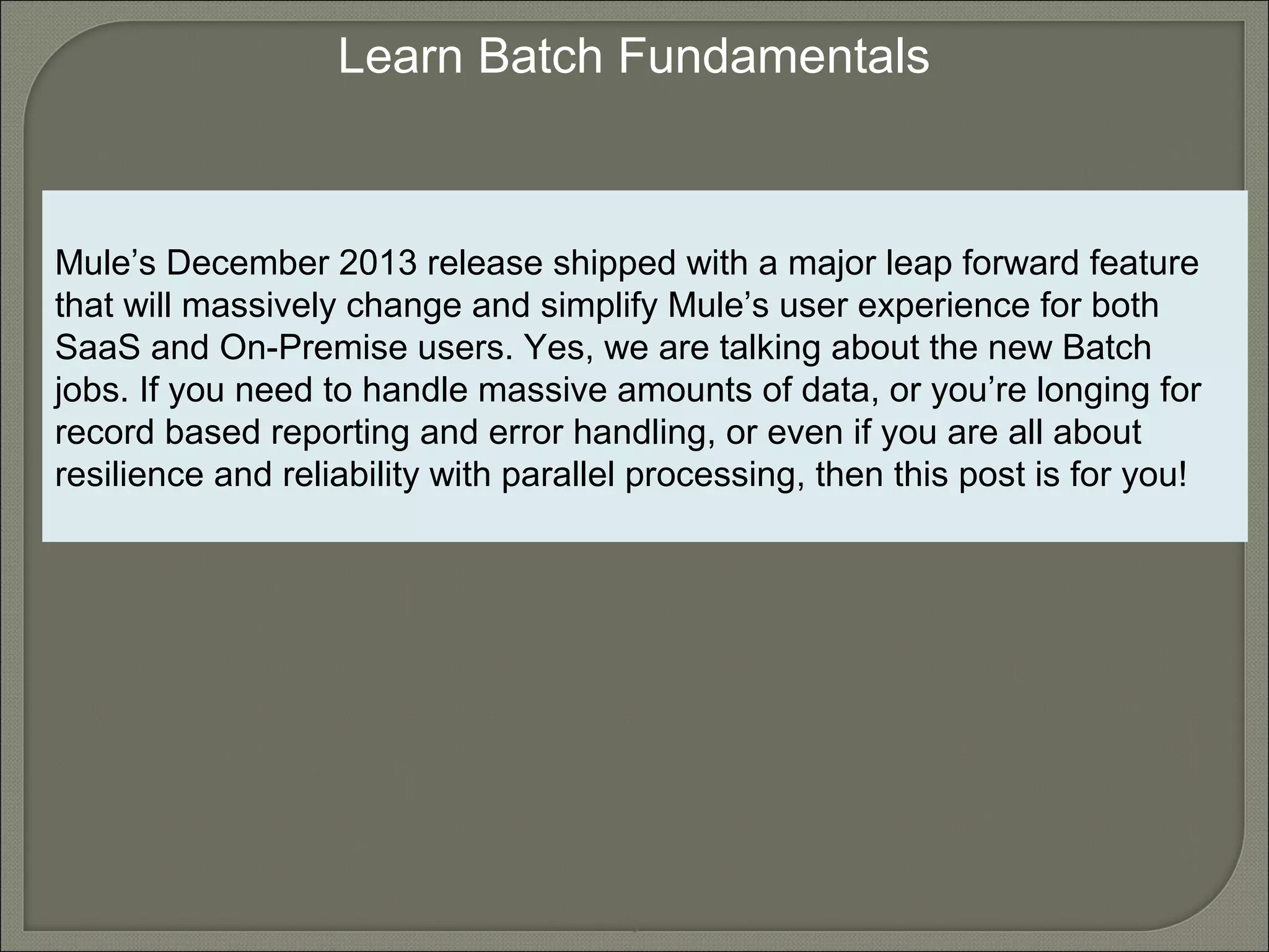 5
Learn Batch Fundamentals
Mule’s December 2013 release shipped with a major leap forward feature
that will massively change and simplify Mule’s user experience for both
SaaS and On-Premise users. Yes, we are talking about the new Batch
jobs. If you need to handle massive amounts of data, or you’re longing for
record based reporting and error handling, or even if you are all about
resilience and reliability with parallel processing, then this post is for you!
 