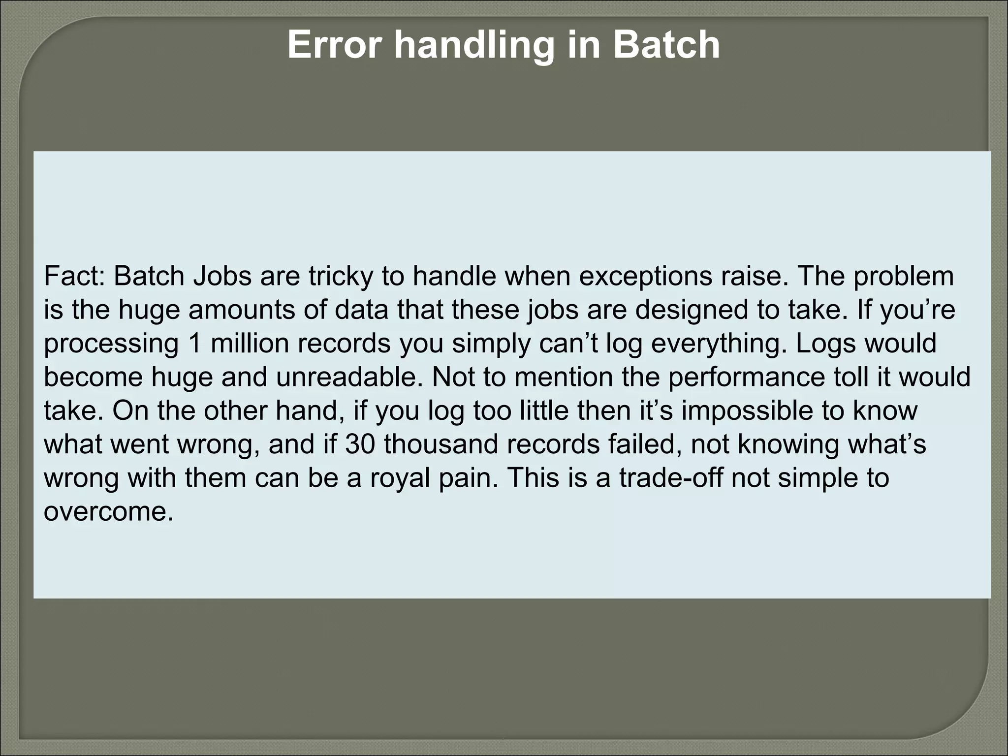 7
Error handling in Batch
Fact: Batch Jobs are tricky to handle when exceptions raise. The problem
is the huge amounts of data that these jobs are designed to take. If you’re
processing 1 million records you simply can’t log everything. Logs would
become huge and unreadable. Not to mention the performance toll it would
take. On the other hand, if you log too little then it’s impossible to know
what went wrong, and if 30 thousand records failed, not knowing what’s
wrong with them can be a royal pain. This is a trade-off not simple to
overcome.
 