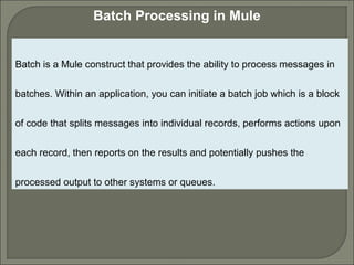 2
Batch Processing in Mule
Batch is a Mule construct that provides the ability to process messages in
batches. Within an application, you can initiate a batch job which is a block
of code that splits messages into individual records, performs actions upon
each record, then reports on the results and potentially pushes the
processed output to other systems or queues.
 