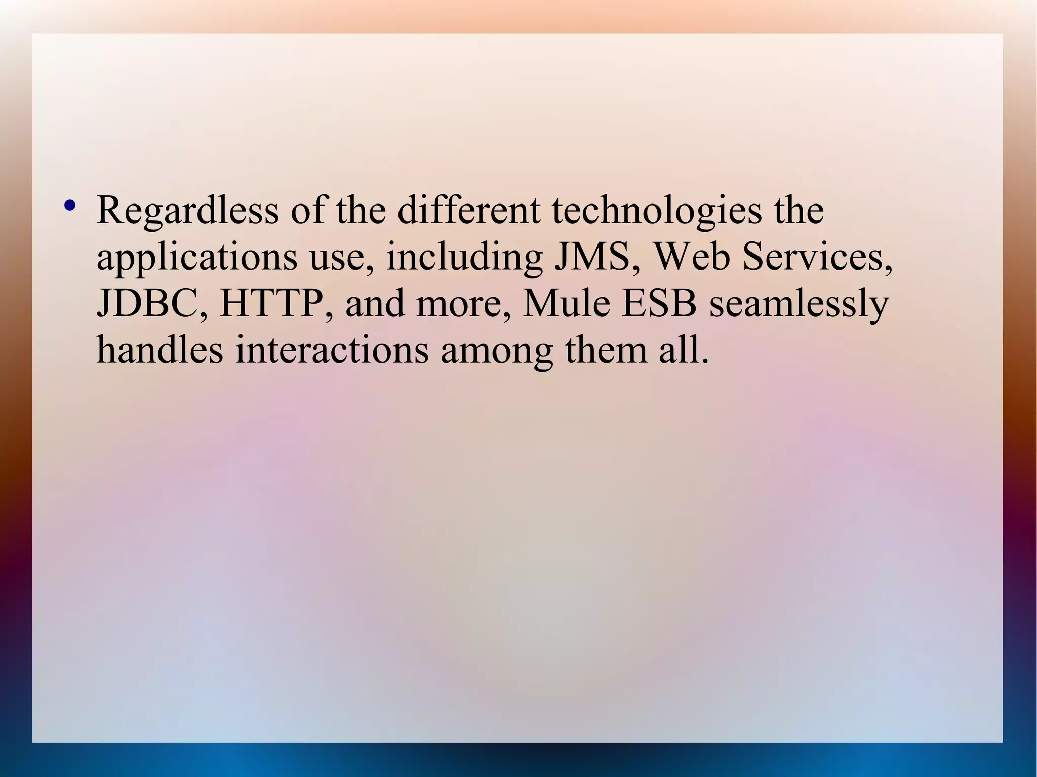 
Regardless of the different technologies the
applications use, including JMS, Web Services,
JDBC, HTTP, and more, Mule ESB seamlessly
handles interactions among them all.
 