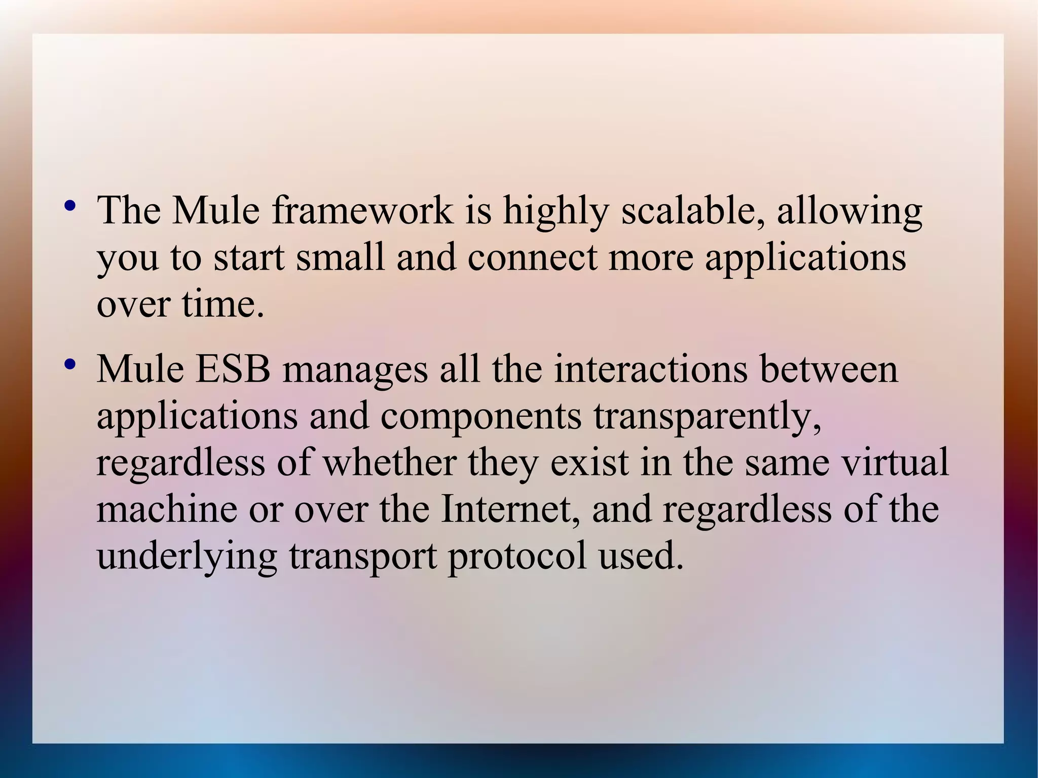 
The Mule framework is highly scalable, allowing
you to start small and connect more applications
over time.

Mule ESB manages all the interactions between
applications and components transparently,
regardless of whether they exist in the same virtual
machine or over the Internet, and regardless of the
underlying transport protocol used.
 