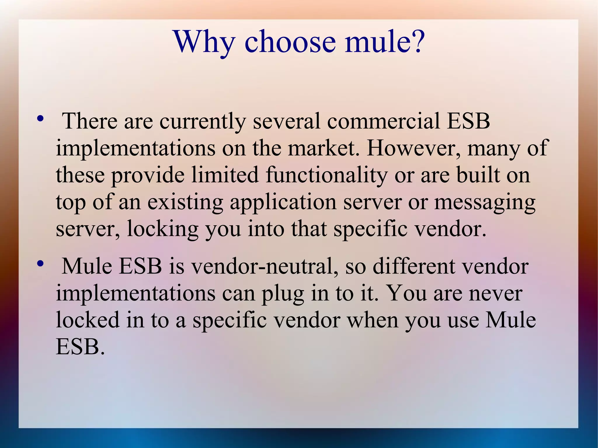 Why choose mule?

There are currently several commercial ESB
implementations on the market. However, many of
these provide limited functionality or are built on
top of an existing application server or messaging
server, locking you into that specific vendor.

Mule ESB is vendor-neutral, so different vendor
implementations can plug in to it. You are never
locked in to a specific vendor when you use Mule
ESB.
 