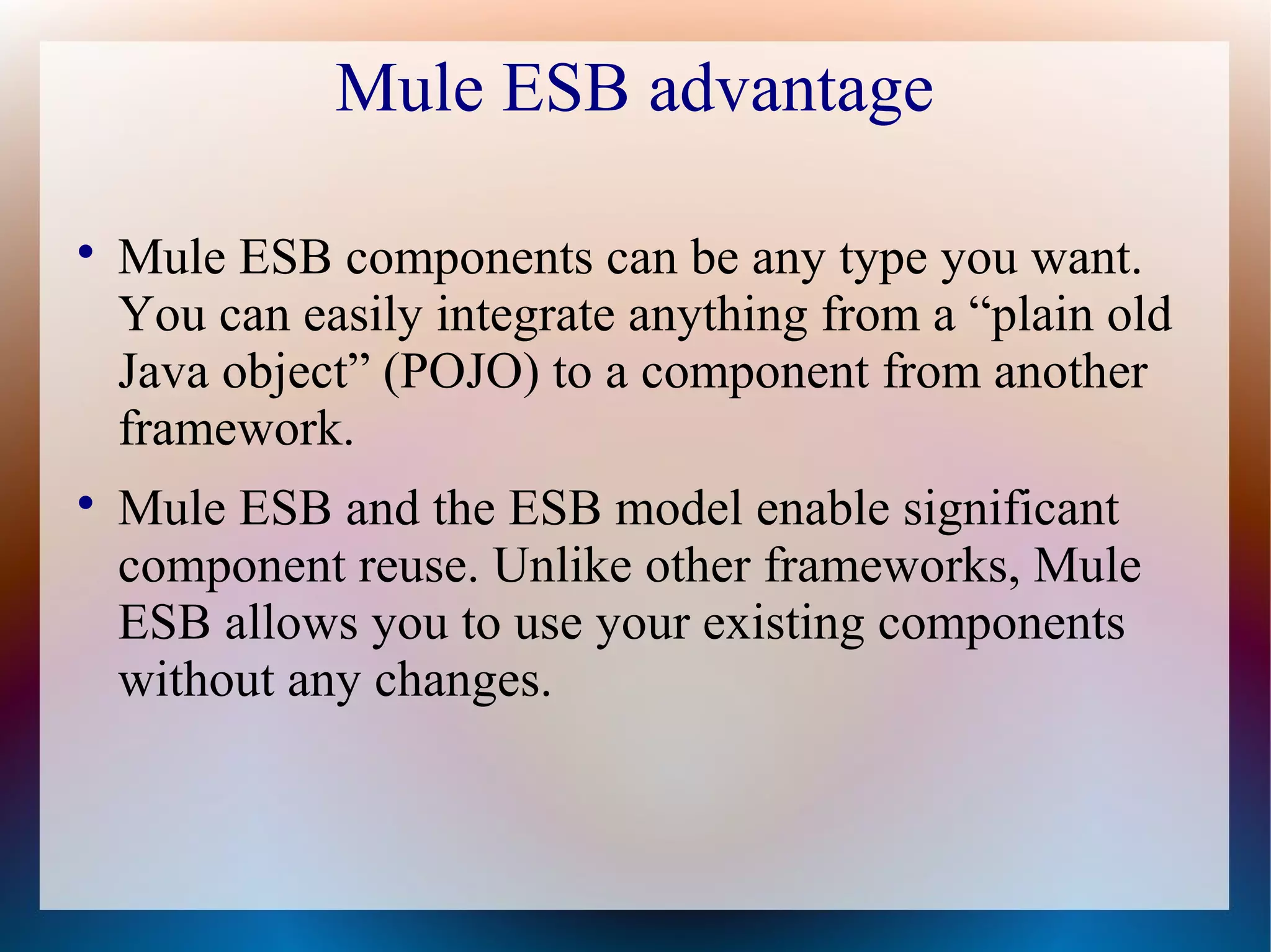Mule ESB advantage

Mule ESB components can be any type you want.
You can easily integrate anything from a “plain old
Java object” (POJO) to a component from another
framework.

Mule ESB and the ESB model enable significant
component reuse. Unlike other frameworks, Mule
ESB allows you to use your existing components
without any changes.
 