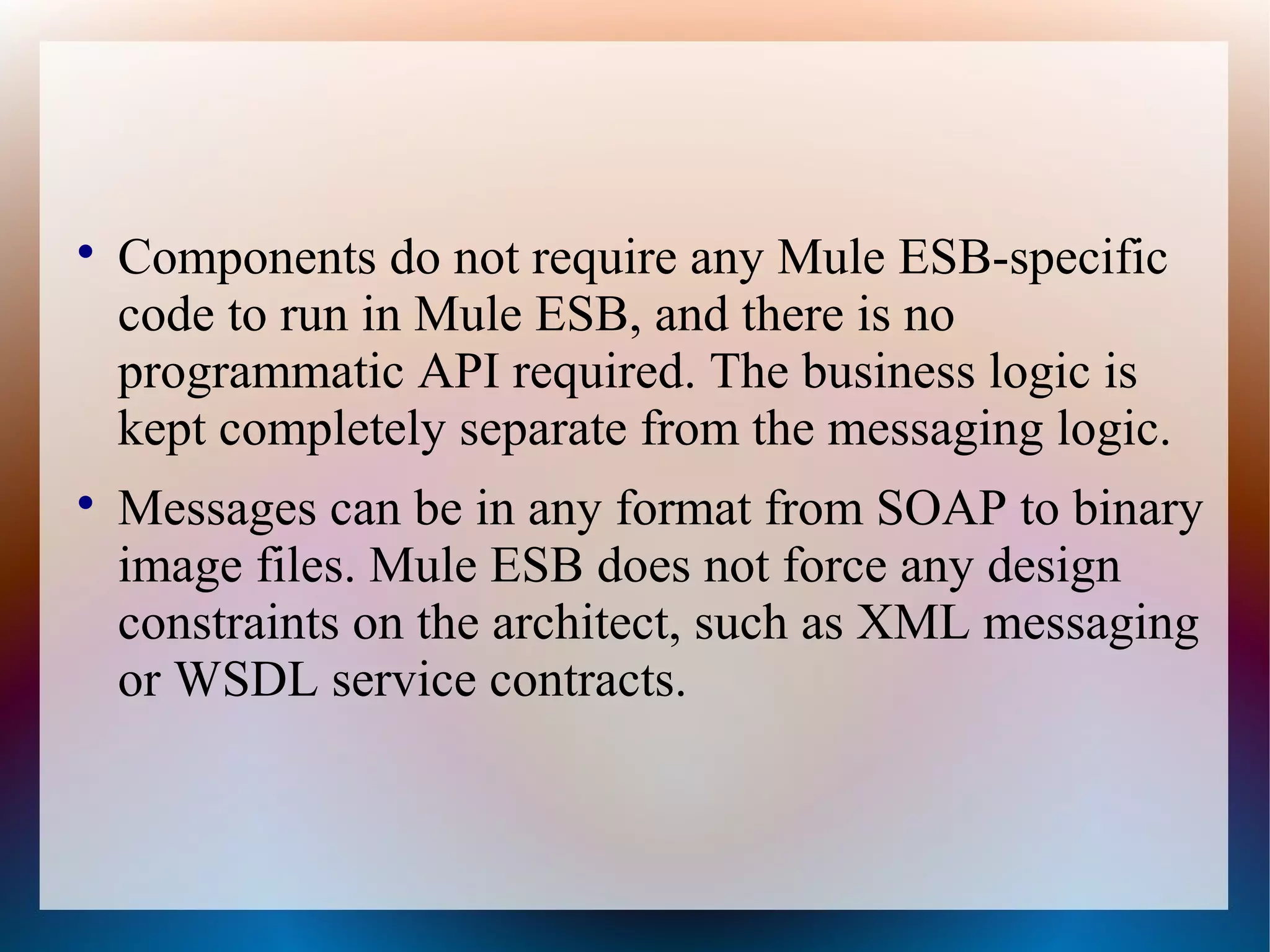 
Components do not require any Mule ESB-specific
code to run in Mule ESB, and there is no
programmatic API required. The business logic is
kept completely separate from the messaging logic.

Messages can be in any format from SOAP to binary
image files. Mule ESB does not force any design
constraints on the architect, such as XML messaging
or WSDL service contracts.
 