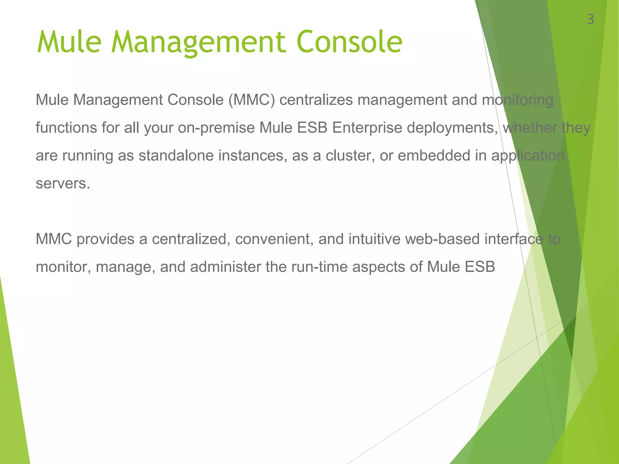 Mule Management Console
3
Mule Management Console (MMC) centralizes management and monitoring
functions for all your on-premise Mule ESB Enterprise deployments, whether they
are running as standalone instances, as a cluster, or embedded in application
servers.
MMC provides a centralized, convenient, and intuitive web-based interface to
monitor, manage, and administer the run-time aspects of Mule ESB
 