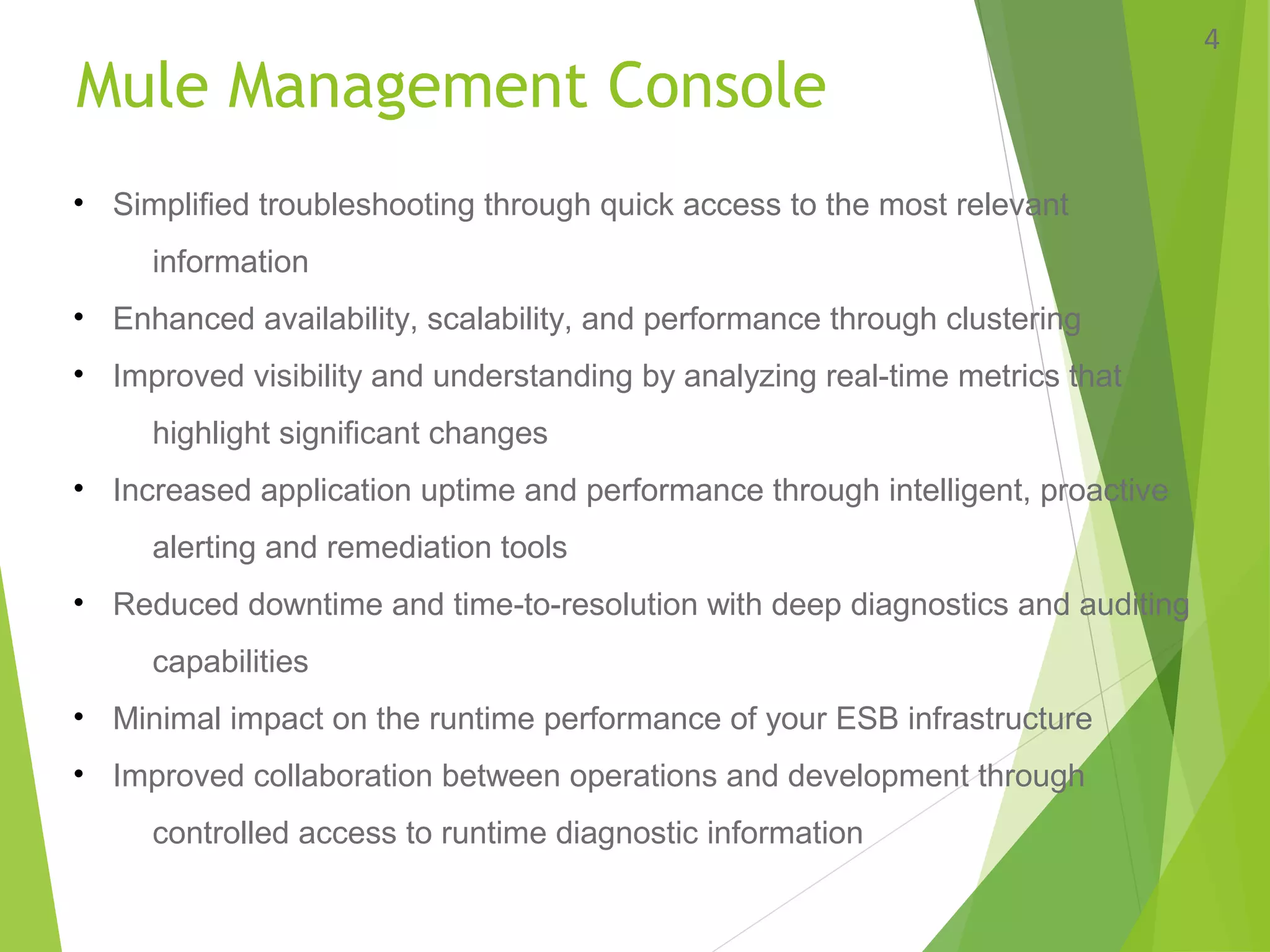Mule Management Console
4
• Simplified troubleshooting through quick access to the most relevant
information
• Enhanced availability, scalability, and performance through clustering
• Improved visibility and understanding by analyzing real-time metrics that
highlight significant changes
• Increased application uptime and performance through intelligent, proactive
alerting and remediation tools
• Reduced downtime and time-to-resolution with deep diagnostics and auditing
capabilities
• Minimal impact on the runtime performance of your ESB infrastructure
• Improved collaboration between operations and development through
controlled access to runtime diagnostic information
 