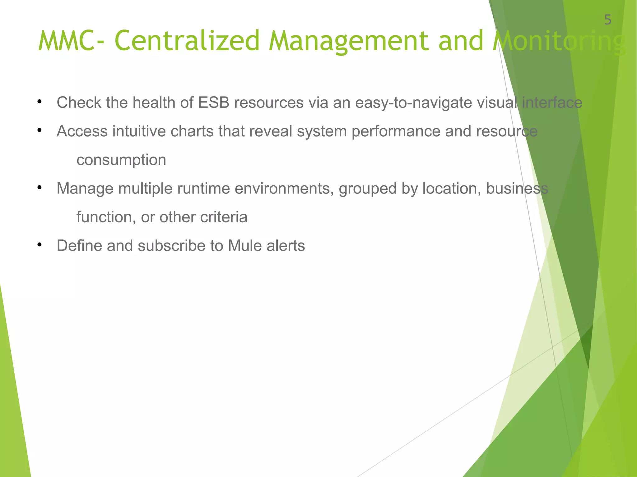 MMC- Centralized Management and Monitoring
5
• Check the health of ESB resources via an easy-to-navigate visual interface
• Access intuitive charts that reveal system performance and resource
consumption
• Manage multiple runtime environments, grouped by location, business
function, or other criteria
• Define and subscribe to Mule alerts
 