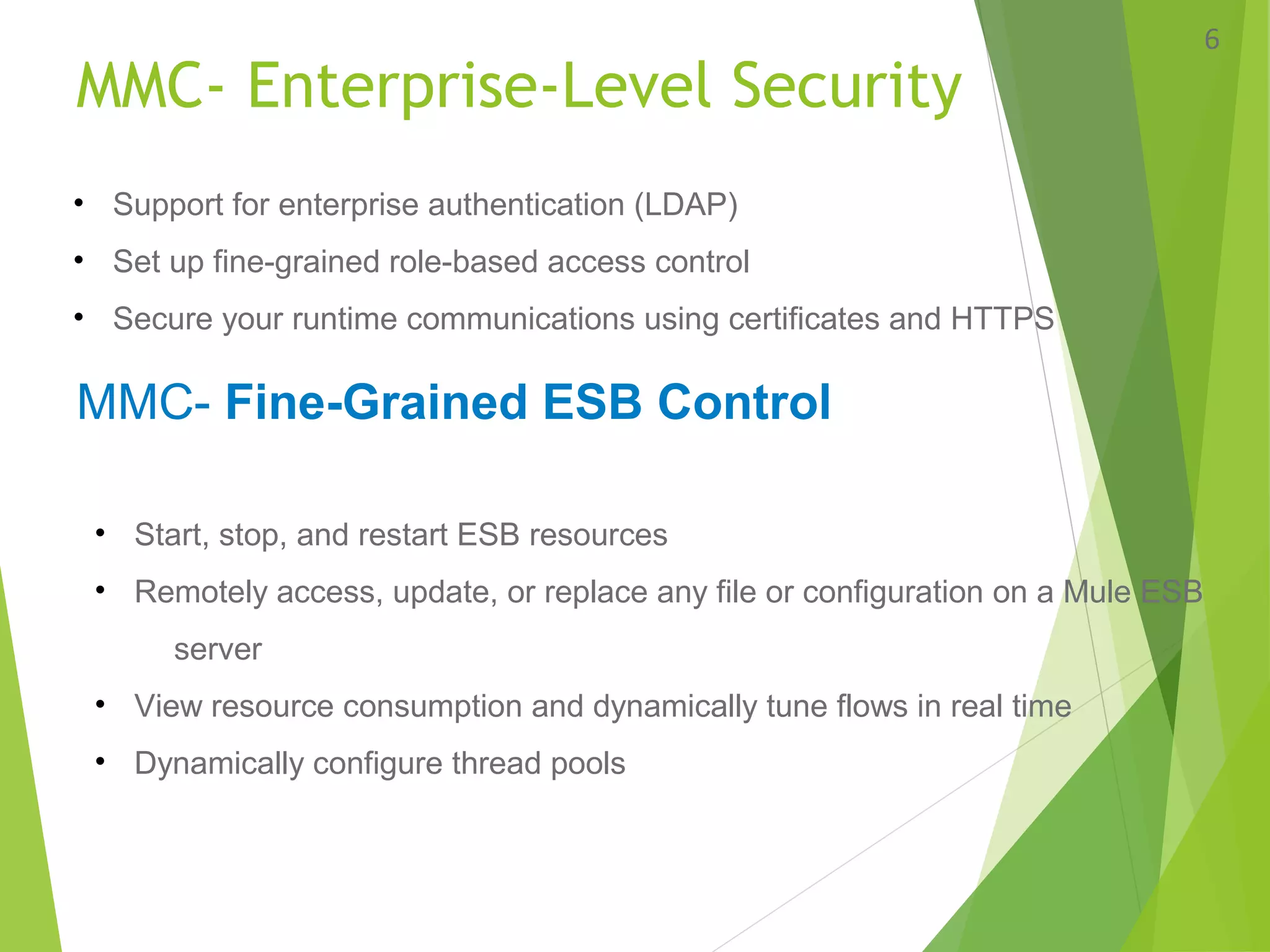 MMC- Enterprise-Level Security
6
• Support for enterprise authentication (LDAP)
• Set up fine-grained role-based access control
• Secure your runtime communications using certificates and HTTPS
MMC- Fine-Grained ESB Control
• Start, stop, and restart ESB resources
• Remotely access, update, or replace any file or configuration on a Mule ESB
server
• View resource consumption and dynamically tune flows in real time
• Dynamically configure thread pools
 