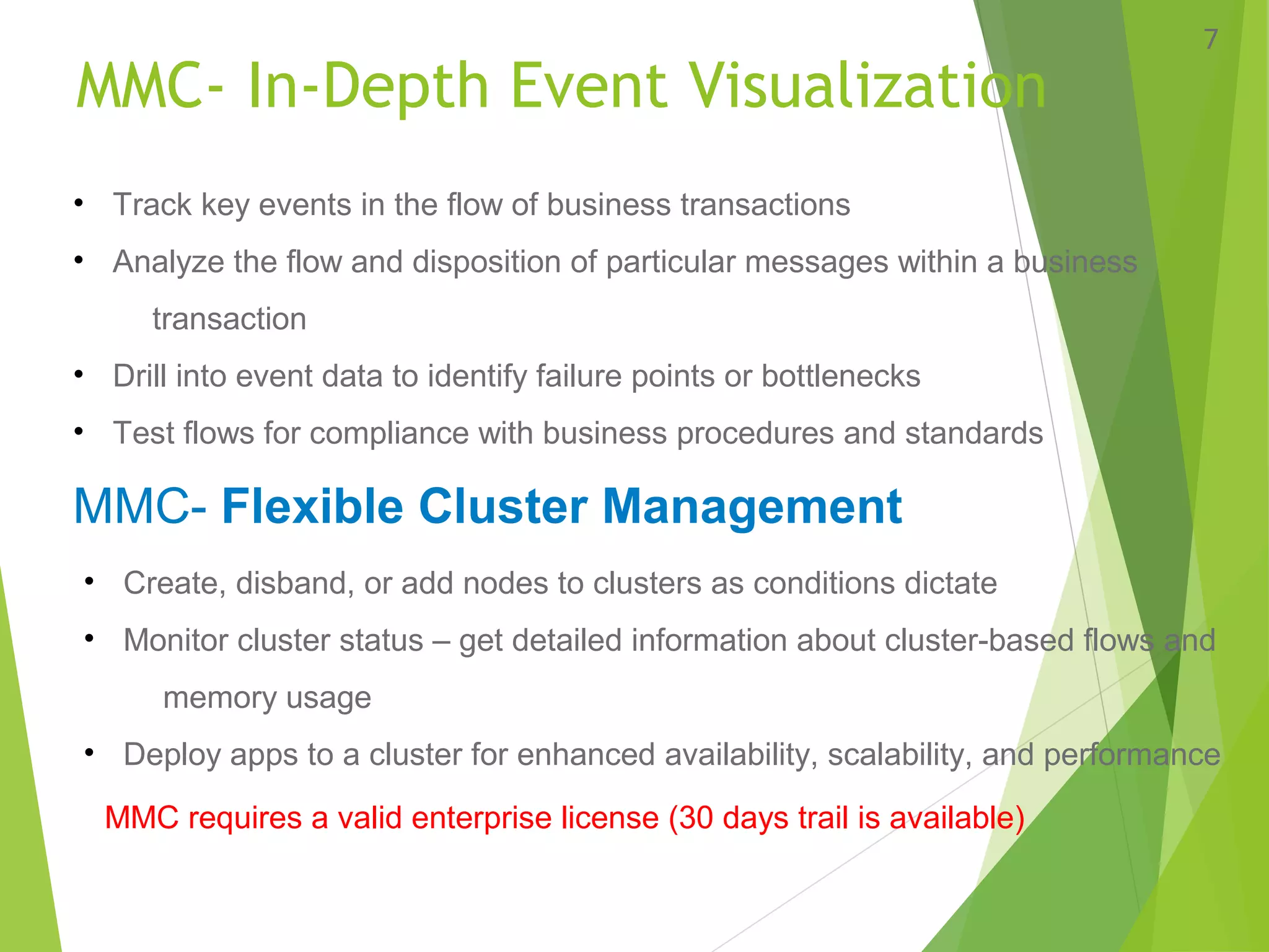 MMC- In-Depth Event Visualization
7
• Track key events in the flow of business transactions
• Analyze the flow and disposition of particular messages within a business
transaction
• Drill into event data to identify failure points or bottlenecks
• Test flows for compliance with business procedures and standards
MMC- Flexible Cluster Management
• Create, disband, or add nodes to clusters as conditions dictate
• Monitor cluster status – get detailed information about cluster-based flows and
memory usage
• Deploy apps to a cluster for enhanced availability, scalability, and performance
MMC requires a valid enterprise license (30 days trail is available)
 
