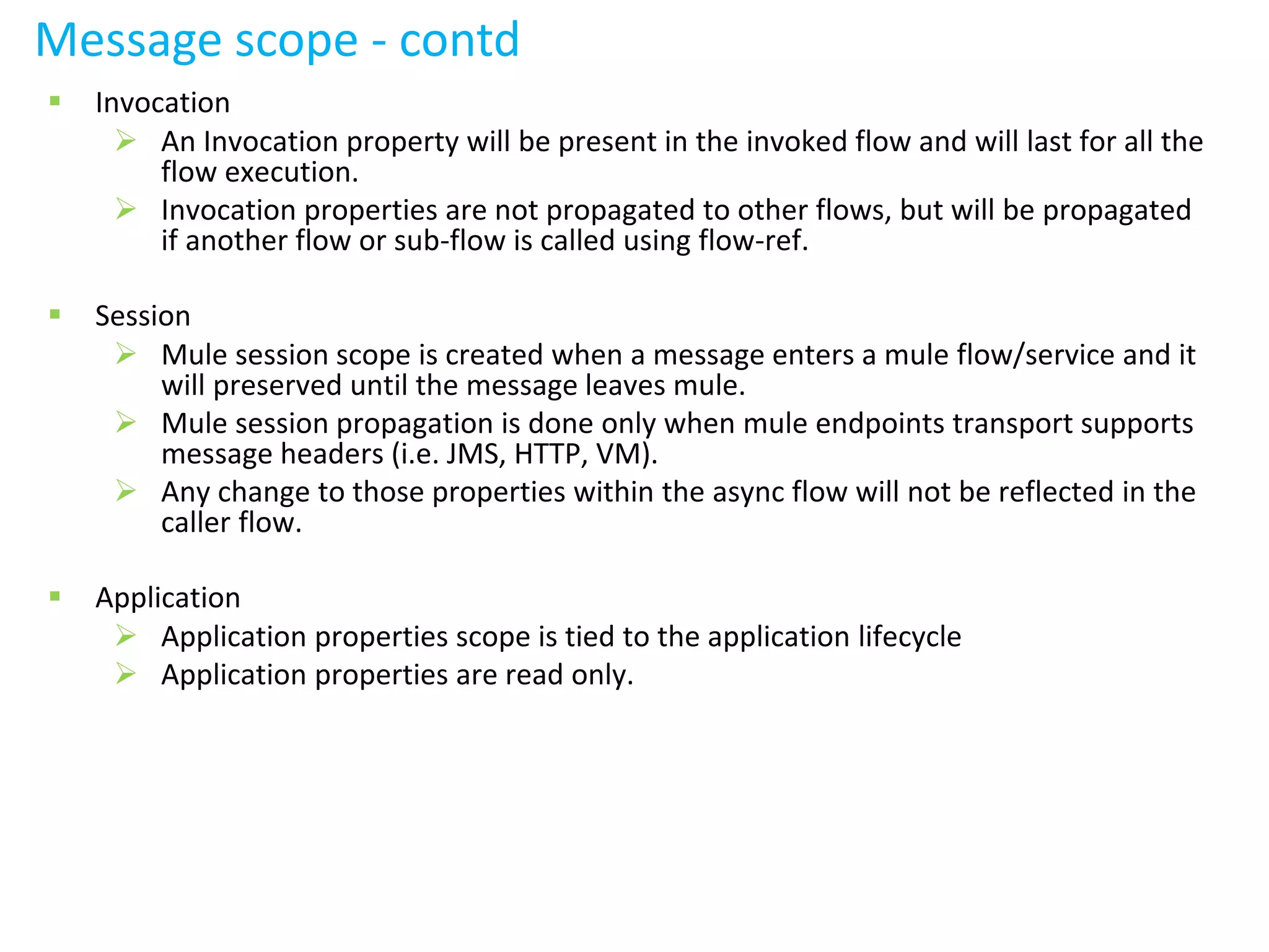 Message scope - contd
 Invocation
 An Invocation property will be present in the invoked flow and will last for all the
flow execution.
 Invocation properties are not propagated to other flows, but will be propagated
if another flow or sub-flow is called using flow-ref.
 Session
 Mule session scope is created when a message enters a mule flow/service and it
will preserved until the message leaves mule.
 Mule session propagation is done only when mule endpoints transport supports
message headers (i.e. JMS, HTTP, VM).
 Any change to those properties within the async flow will not be reflected in the
caller flow.
 Application
 Application properties scope is tied to the application lifecycle
 Application properties are read only.
 