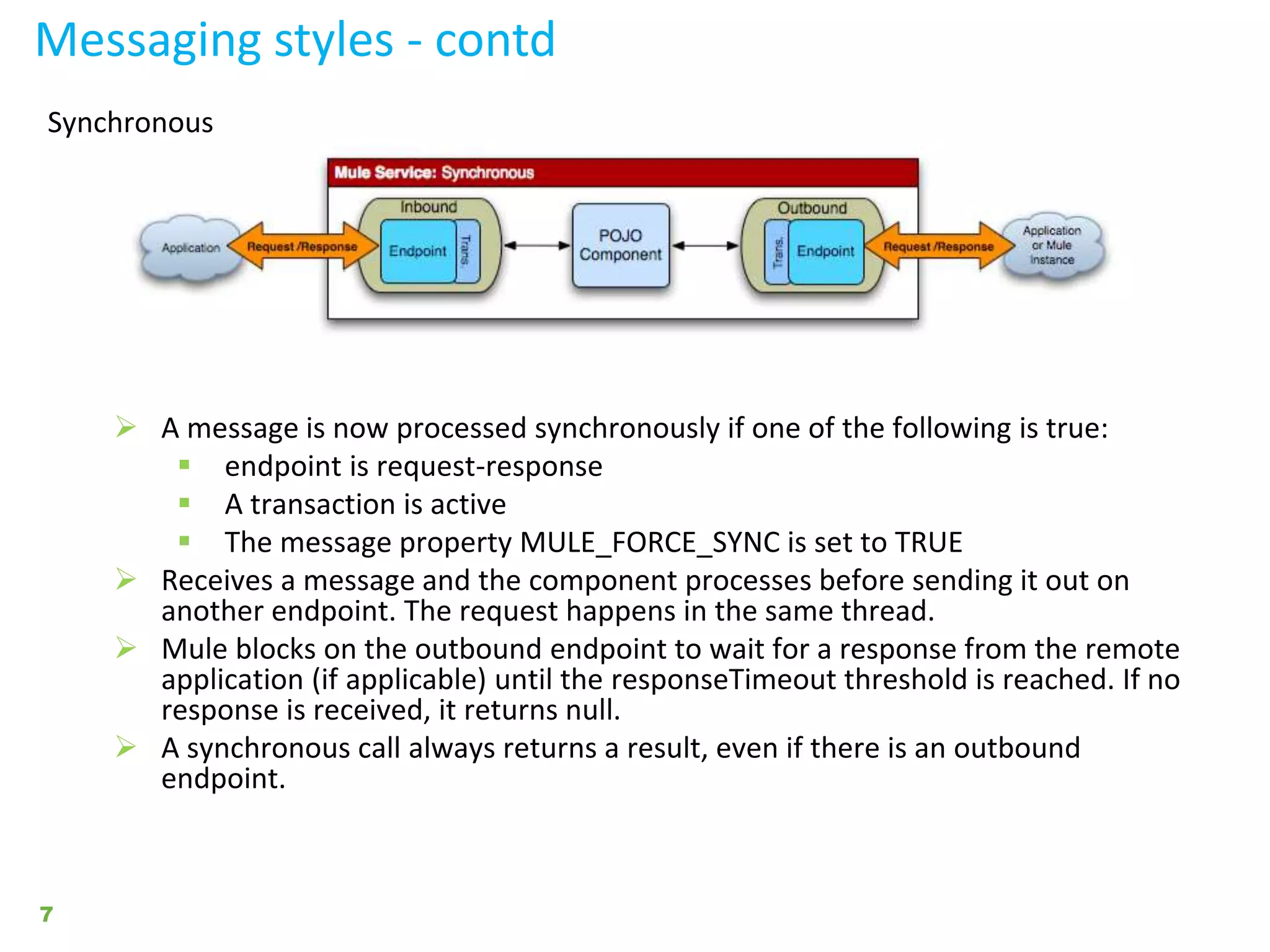 Messaging styles - contd
7
Synchronous
 A message is now processed synchronously if one of the following is true:
 endpoint is request-response
 A transaction is active
 The message property MULE_FORCE_SYNC is set to TRUE
 Receives a message and the component processes before sending it out on
another endpoint. The request happens in the same thread.
 Mule blocks on the outbound endpoint to wait for a response from the remote
application (if applicable) until the responseTimeout threshold is reached. If no
response is received, it returns null.
 A synchronous call always returns a result, even if there is an outbound
endpoint.
 