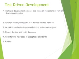 Test Driven Development
4
• Software development process that relies on repetitions of very short
development cycles
1. Write an initially failing test that defines desired behavior
2. Write the smallest / simplest solution to make the test pass
3. Re-run the test and verify it passes
4. Refactor into new code to acceptable standards
5. Repeat
 