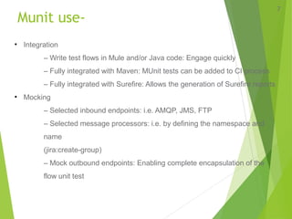 Munit use-
7
• Integration
– Write test flows in Mule and/or Java code: Engage quickly
– Fully integrated with Maven: MUnit tests can be added to CI process
– Fully integrated with Surefire: Allows the generation of Surefire reports
• Mocking
– Selected inbound endpoints: i.e. AMQP, JMS, FTP
– Selected message processors: i.e. by defining the namespace and
name
(jira:create-group)
– Mock outbound endpoints: Enabling complete encapsulation of the
flow unit test
 