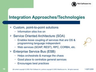 1-SEP-2009All content copyright © 2009, Rich Software Inc; portions copyright © 2009, MuleSource Inc. All rights reserved.10
Integration Approaches/Technologies
 Custom, point-to-point solutions
– Information silos live on
 Service Oriented Architecture (SOA)
– Enables loose coupling of services that are OS &
programming language independent
– Web services (SOAP, REST), RPC, CORBA, etc.
 Enterprise Service Bus (ESB)
– Helps orchestrate & manage the chaos
– Good place to centralize general services
– Encourages best practices
 