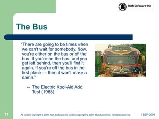 1-SEP-2009All content copyright © 2009, Rich Software Inc; portions copyright © 2009, MuleSource Inc. All rights reserved.11
The Bus
“There are going to be times when
we can't wait for somebody. Now,
you're either on the bus or off the
bus. If you're on the bus, and you
get left behind, then you'll find it
again. If you're off the bus in the
first place — then it won't make a
damn.”
-- The Electric Kool-Aid Acid
Test (1968)
 