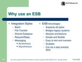 1-SEP-2009All content copyright © 2009, Rich Software Inc; portions copyright © 2009, MuleSource Inc. All rights reserved.14
Why use an ESB
 Integration Styles
– Batch
– File Transfer
– Shared Database
– Request/Reply
– Messaging
 Synchronous
 Asynchronous
 ESB Advantages
– Supports all styles
– Bridges legacy systems
– Modular architecture
– Simple and flexible
– Easy to test and maintain
– Scalable
– Can be a step towards
SOA
 
