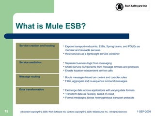 1-SEP-2009All content copyright © 2009, Rich Software Inc; portions copyright © 2009, MuleSource Inc. All rights reserved.19 All content copyright © 2009, Rich Software Inc; portions copyright © 2009, MuleSource Inc. All rights reserved.
What is Mule ESB?
Service creation and hosting • Expose transport end-points, EJBs, Spring beans, and POJOs as
modular and reusable services
• Host services as a lightweight service container
Service mediation • Separate business logic from messaging
• Shield service components from message formats and protocols
• Enable location-independent service calls
Message routing • Route messages based on content and complex rules
• Filter, aggregate and re-sequence in-bound messages
Data transformation • Exchange data across applications with varying data formats
• Transform data as needed, based on need
• Format messages across heterogeneous transport protocols
 