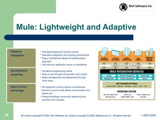 1-SEP-2009All content copyright © 2009, Rich Software Inc; portions copyright © 2009, MuleSource Inc. All rights reserved.20 All content copyright © 2009, Rich Software Inc; portions copyright © 2009, MuleSource Inc. All rights reserved.
Mule: Lightweight and Adaptive
Adaptive
integration
• Standards-based and vendor-neutral
• Seamless integration with existing infrastructure
• Plug-in architecture allows for building block
approach
• Use with any application server or standalone
Development
simplicity
• Simplifi ed programming model
• Ease of use through confi guration and control
• Rapid development and deployment through
code reuse
Open source
advantage
• No expensive up-front license commitments
• Access to source code allows customization and
lowers risk
• Vibrant developer community delivering best
practices and modules
 