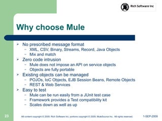 1-SEP-2009All content copyright © 2009, Rich Software Inc; portions copyright © 2009, MuleSource Inc. All rights reserved.23
Why choose Mule
 No prescribed message format
– XML, CSV, Binary, Streams, Record, Java Objects
– Mix and match
 Zero code intrusion
– Mule does not impose an API on service objects
– Objects are fully portable
 Existing objects can be managed
– POJOs, IoC Objects, EJB Session Beans, Remote Objects
– REST & Web Services
 Easy to test
– Mule can be run easily from a JUnit test case
– Framework provides a Test compatibility kit
– Scales down as well as up
 