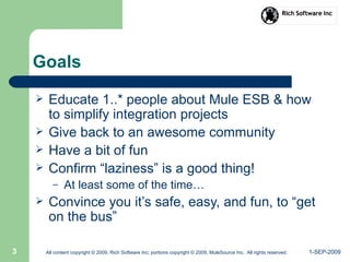 1-SEP-2009All content copyright © 2009, Rich Software Inc; portions copyright © 2009, MuleSource Inc. All rights reserved.3
Goals
 Educate 1..* people about Mule ESB & how
to simplify integration projects
 Give back to an awesome community
 Have a bit of fun
 Confirm “laziness” is a good thing!
– At least some of the time…
 Convince you it’s safe, easy, and fun, to “get
on the bus”
 