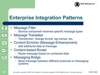 1-SEP-2009All content copyright © 2009, Rich Software Inc; portions copyright © 2009, MuleSource Inc. All rights reserved.32
Enterprise Integration Patterns
 Message Filter
– Service component receives specific message types
 Message Translator
– Transformer: change format, tag names, etc.
 Content Enricher (Message Enhancement)
– add additional data to message
 Content-based Router
– Route message based on contained data
 Messaging Bridge
– Send message between different protocols or messaging
systems
 