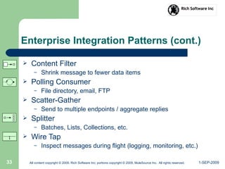 1-SEP-2009All content copyright © 2009, Rich Software Inc; portions copyright © 2009, MuleSource Inc. All rights reserved.33
Enterprise Integration Patterns (cont.)
 Content Filter
– Shrink message to fewer data items
 Polling Consumer
– File directory, email, FTP
 Scatter-Gather
– Send to multiple endpoints / aggregate replies
 Splitter
– Batches, Lists, Collections, etc.
 Wire Tap
– Inspect messages during flight (logging, monitoring, etc.)
 