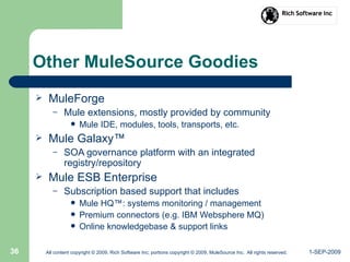 1-SEP-2009All content copyright © 2009, Rich Software Inc; portions copyright © 2009, MuleSource Inc. All rights reserved.36
Other MuleSource Goodies
 MuleForge
– Mule extensions, mostly provided by community
 Mule IDE, modules, tools, transports, etc.
 Mule Galaxy™
– SOA governance platform with an integrated
registry/repository
 Mule ESB Enterprise
– Subscription based support that includes
 Mule HQ™: systems monitoring / management
 Premium connectors (e.g. IBM Websphere MQ)
 Online knowledgebase & support links
 