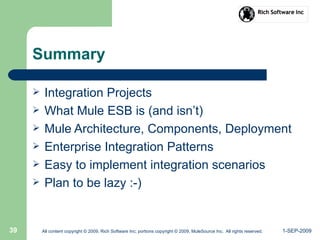 1-SEP-2009All content copyright © 2009, Rich Software Inc; portions copyright © 2009, MuleSource Inc. All rights reserved.39
Summary
 Integration Projects
 What Mule ESB is (and isn’t)
 Mule Architecture, Components, Deployment
 Enterprise Integration Patterns
 Easy to implement integration scenarios
 Plan to be lazy :-)
 