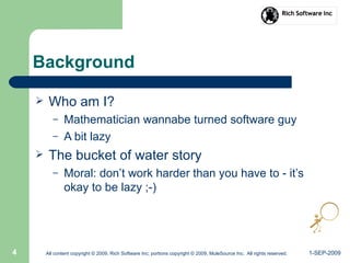 1-SEP-2009All content copyright © 2009, Rich Software Inc; portions copyright © 2009, MuleSource Inc. All rights reserved.4
Background
 Who am I?
– Mathematician wannabe turned software guy
– A bit lazy
 The bucket of water story
– Moral: don’t work harder than you have to - it’s
okay to be lazy ;-)
 