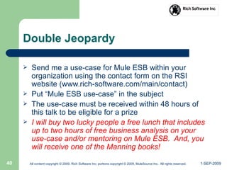 1-SEP-2009All content copyright © 2009, Rich Software Inc; portions copyright © 2009, MuleSource Inc. All rights reserved.40
Double Jeopardy
 Send me a use-case for Mule ESB within your
organization using the contact form on the RSI
website (www.rich-software.com/main/contact)
 Put “Mule ESB use-case” in the subject
 The use-case must be received within 48 hours of
this talk to be eligible for a prize
 I will buy two lucky people a free lunch that includes
up to two hours of free business analysis on your
use-case and/or mentoring on Mule ESB. And, you
will receive one of the Manning books!
 