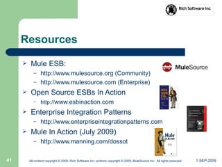 1-SEP-2009All content copyright © 2009, Rich Software Inc; portions copyright © 2009, MuleSource Inc. All rights reserved.41
Resources
 Mule ESB:
– http://www.mulesource.org (Community)
– http://www.mulesource.com (Enterprise)
 Open Source ESBs In Action
– http://www.esbinaction.com
 Enterprise Integration Patterns
– http://www.enterpriseintegrationpatterns.com
 Mule In Action (July 2009)
– http://www.manning.com/dossot
 