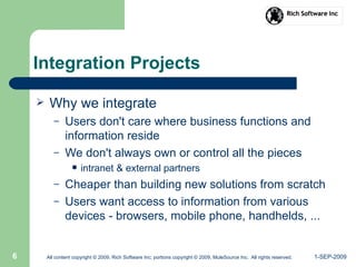 1-SEP-2009All content copyright © 2009, Rich Software Inc; portions copyright © 2009, MuleSource Inc. All rights reserved.6
Integration Projects
 Why we integrate
– Users don't care where business functions and
information reside
– We don't always own or control all the pieces
 intranet & external partners
– Cheaper than building new solutions from scratch
– Users want access to information from various
devices - browsers, mobile phone, handhelds, ...
 