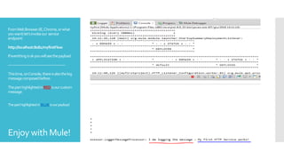 FromWebBrowser(IE,Chrome,orwhat
youwant)let’sinvokeour service
endpoint:
http://localhost:8081/myfirstFlow
Ifeverithingisokyouwillseethepayload
------------------------------------------------
Thistime,onConsole,thereisalsothelog
messagecomposedbefore.
TheparthighlightedinREDisourcustom
message
TheparthighlightedinBLUEisourpayload
Enjoy with Mule!
 