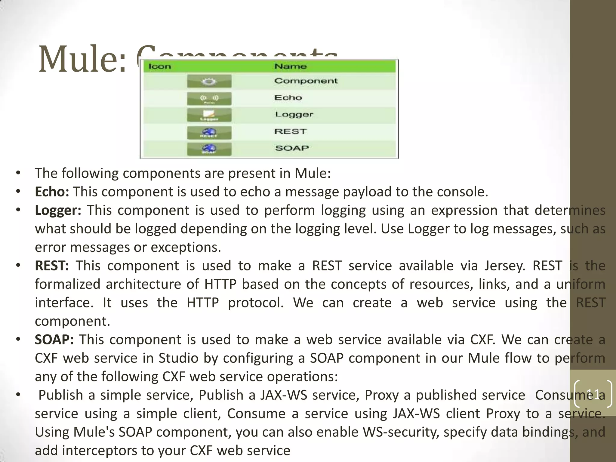 Mule: Components
11
• The following components are present in Mule:
• Echo: This component is used to echo a message payload to the console.
• Logger: This component is used to perform logging using an expression that determines
what should be logged depending on the logging level. Use Logger to log messages, such as
error messages or exceptions.
• REST: This component is used to make a REST service available via Jersey. REST is the
formalized architecture of HTTP based on the concepts of resources, links, and a uniform
interface. It uses the HTTP protocol. We can create a web service using the REST
component.
• SOAP: This component is used to make a web service available via CXF. We can create a
CXF web service in Studio by configuring a SOAP component in our Mule flow to perform
any of the following CXF web service operations:
• Publish a simple service, Publish a JAX-WS service, Proxy a published service Consume a
service using a simple client, Consume a service using JAX-WS client Proxy to a service.
Using Mule's SOAP component, you can also enable WS-security, specify data bindings, and
add interceptors to your CXF web service
 